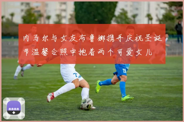 内马尔与女友布鲁娜携手庆祝圣诞节温馨合照中抱着两个可爱女儿