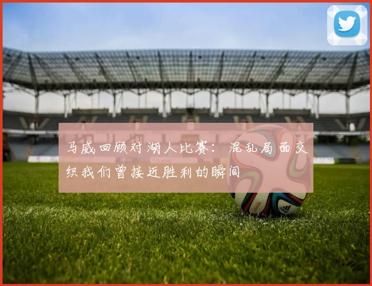 马威回顾对湖人比赛：混乱局面交织我们曾接近胜利的瞬间