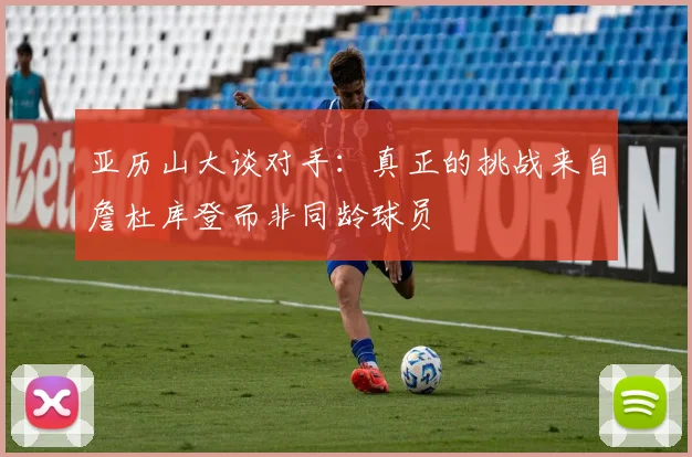 亚历山大谈对手：真正的挑战来自詹杜库登而非同龄球员