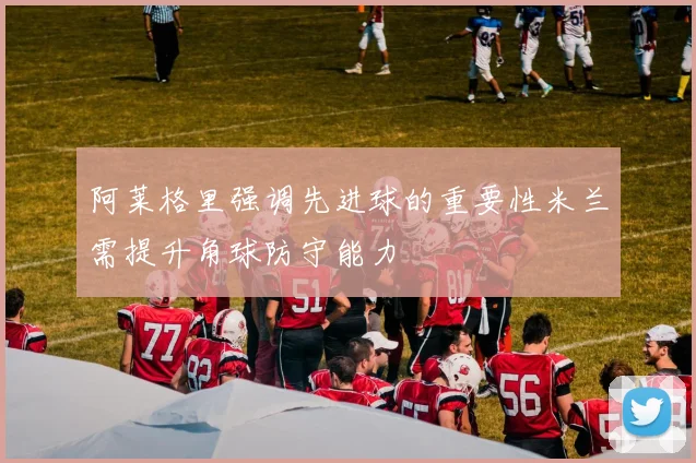 阿莱格里强调先进球的重要性米兰需提升角球防守能力