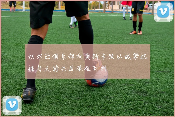 切尔西俱乐部向奥斯卡致以诚挚祝福与支持共度艰难时刻
