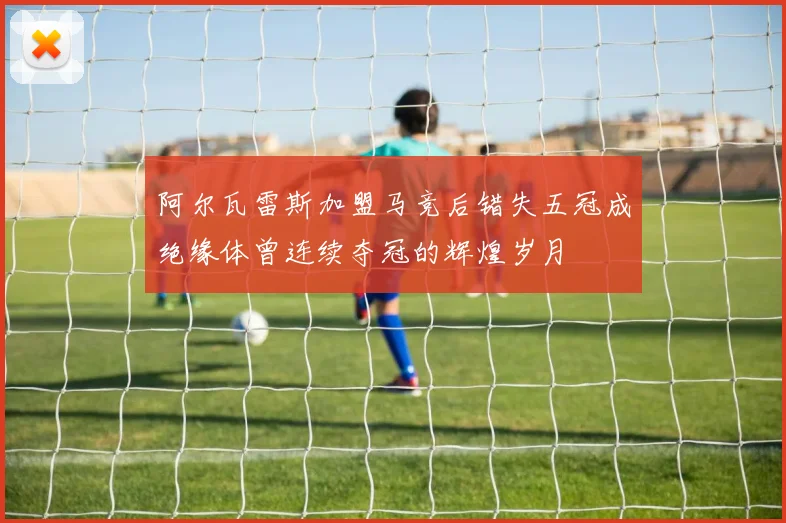 阿尔瓦雷斯加盟马竞后错失五冠成绝缘体曾连续夺冠的辉煌岁月