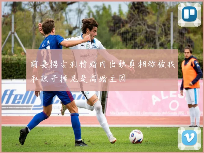 前妻揭古利特婚内出轨真相称被我和孩子撞见是离婚主因