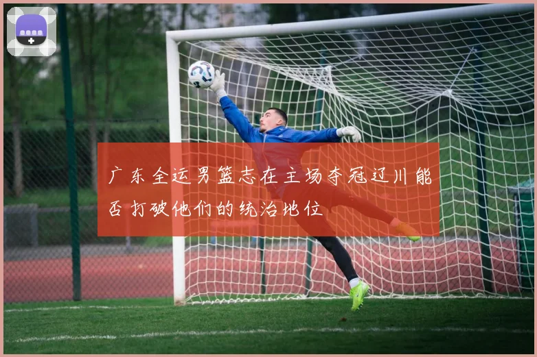 广东全运男篮志在主场夺冠辽川能否打破他们的统治地位
