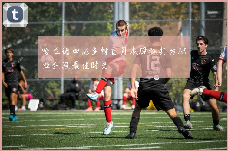 哈兰德回忆多特首月表现称其为职业生涯最佳时光