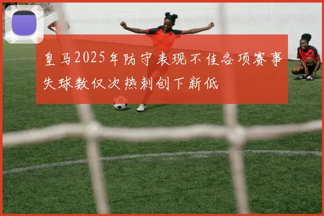 皇马2025年防守表现不佳各项赛事失球数仅次热刺创下新低