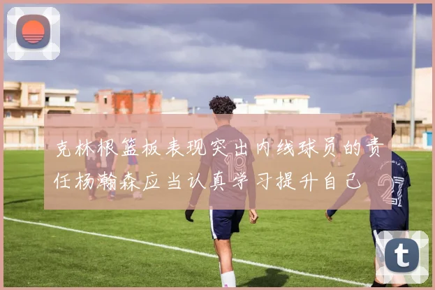 克林根篮板表现突出内线球员的责任杨瀚森应当认真学习提升自己