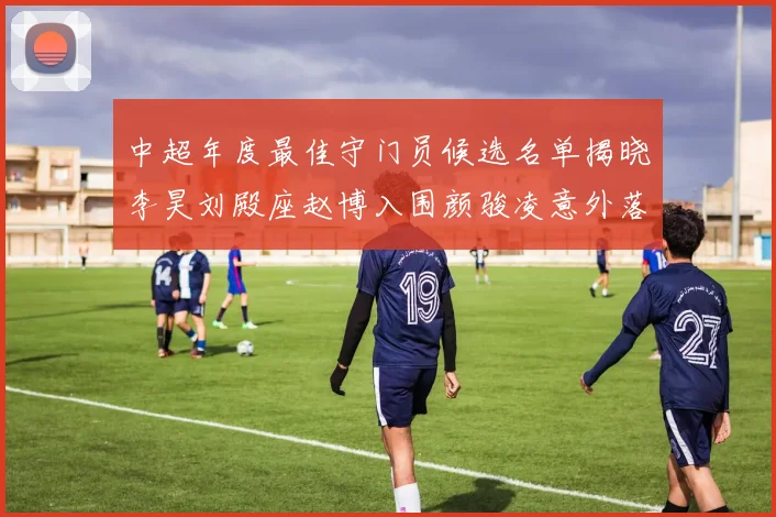 中超年度最佳守门员候选名单揭晓李昊刘殿座赵博入围颜骏凌意外落选