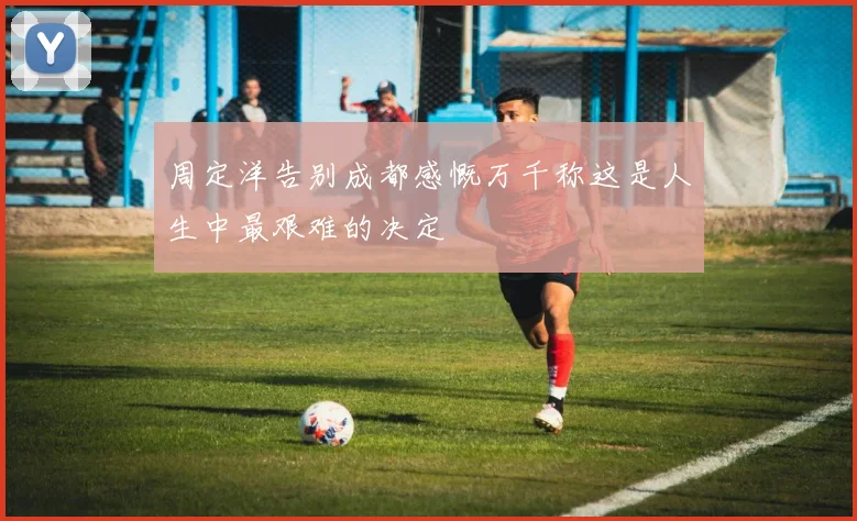 周定洋告别成都感慨万千称这是人生中最艰难的决定