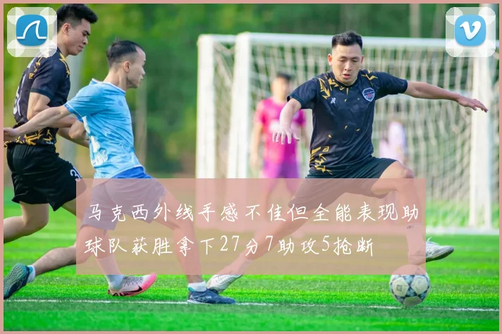 马克西外线手感不佳但全能表现助球队获胜拿下27分7助攻5抢断