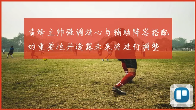 黄蜂主帅强调核心与辅助阵容搭配的重要性并透露未来将进行调整