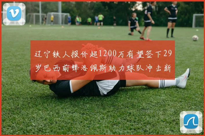 辽宁铁人报价超1200万有望签下29岁巴西前锋洛佩斯助力球队冲击新赛季