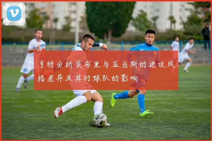 亨特分析莫布里与亚当斯的进攻风格差异及其对球队的影响