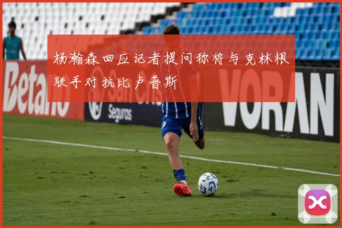 杨瀚森回应记者提问称将与克林根联手对抗比卢普斯