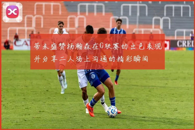 蒂米盛赞杨瀚森在G联赛的出色表现并分享二人场上沟通的精彩瞬间