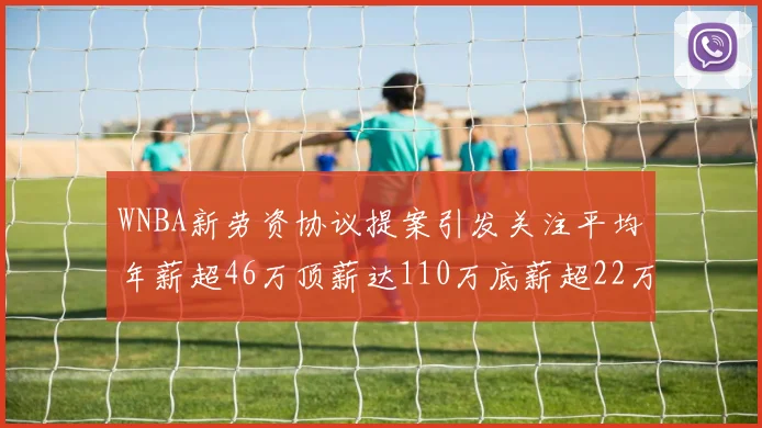 WNBA新劳资协议提案引发关注平均年薪超46万顶薪达110万底薪超22万