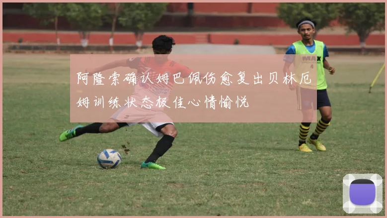 阿隆索确认姆巴佩伤愈复出贝林厄姆训练状态极佳心情愉悦