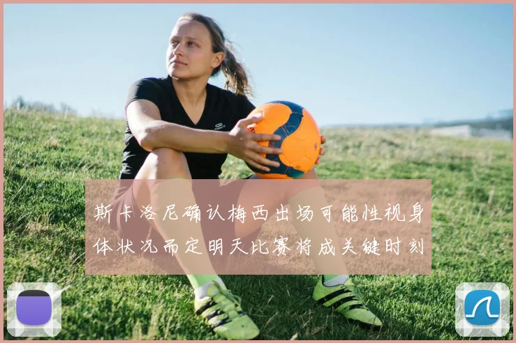 斯卡洛尼确认梅西出场可能性视身体状况而定明天比赛将成关键时刻