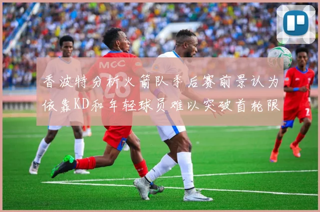 香波特分析火箭队季后赛前景认为依靠KD和年轻球员难以突破首轮限制