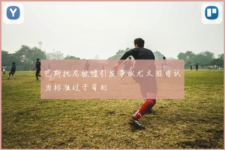 巴斯托尼被嘘引发争议尤文旧将认为标准过于苛刻