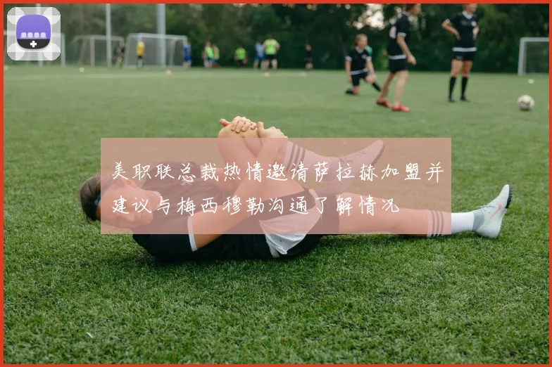 美职联总裁热情邀请萨拉赫加盟并建议与梅西穆勒沟通了解情况