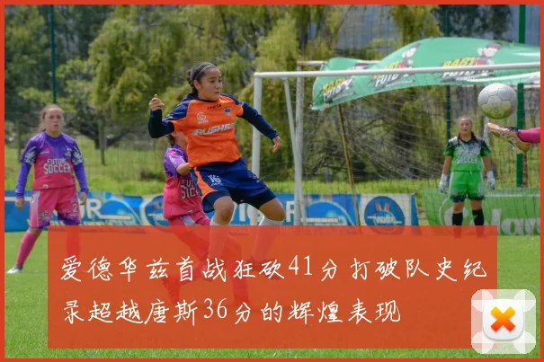 爱德华兹首战狂砍41分打破队史纪录超越唐斯36分的辉煌表现