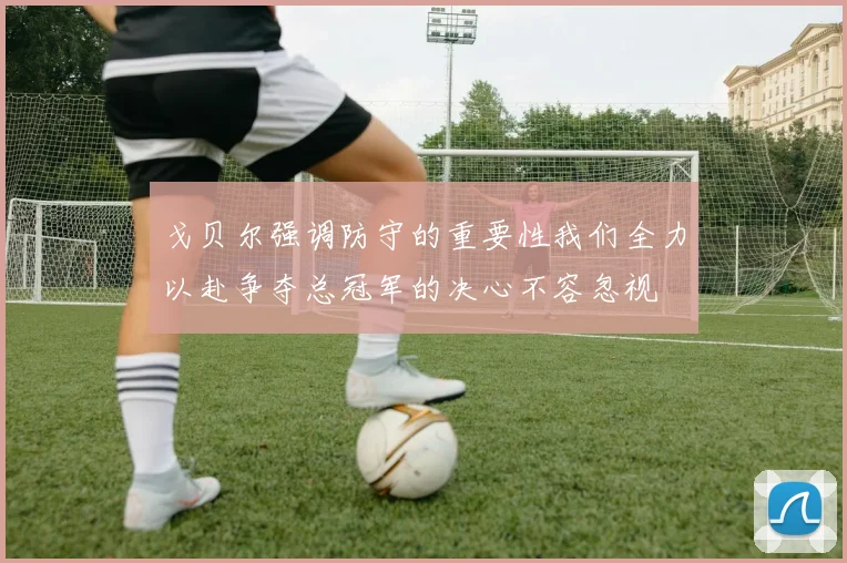 戈贝尔强调防守的重要性我们全力以赴争夺总冠军的决心不容忽视