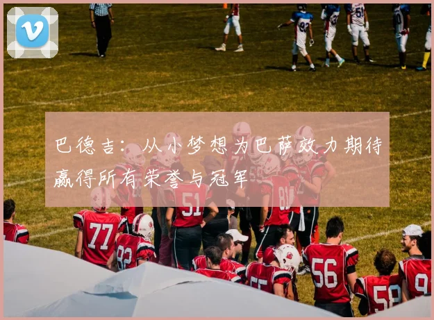 巴德吉:从小梦想为巴萨效力期待赢得所有荣誉与冠军
