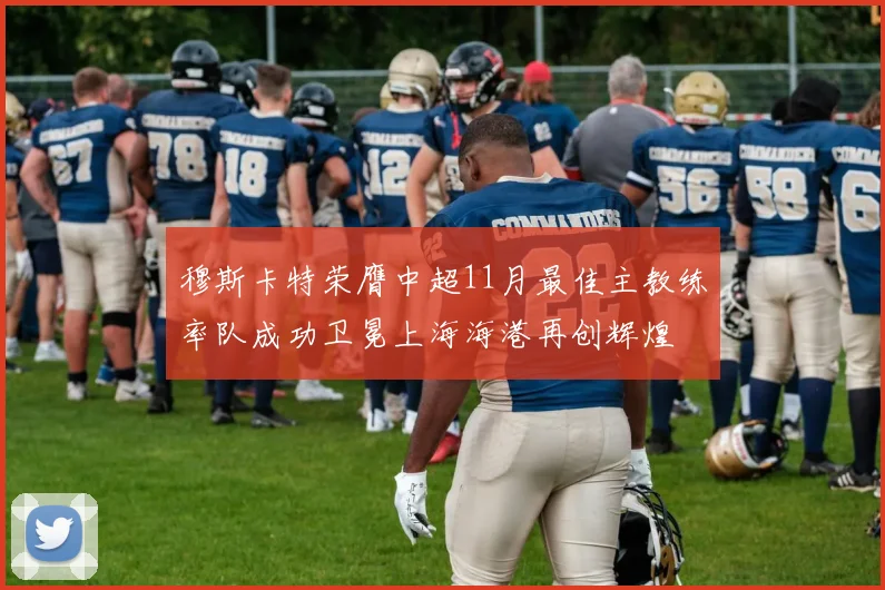 穆斯卡特荣膺中超11月最佳主教练率队成功卫冕上海海港再创辉煌