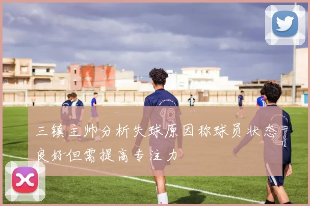 三镇主帅分析失球原因称球员状态良好但需提高专注力