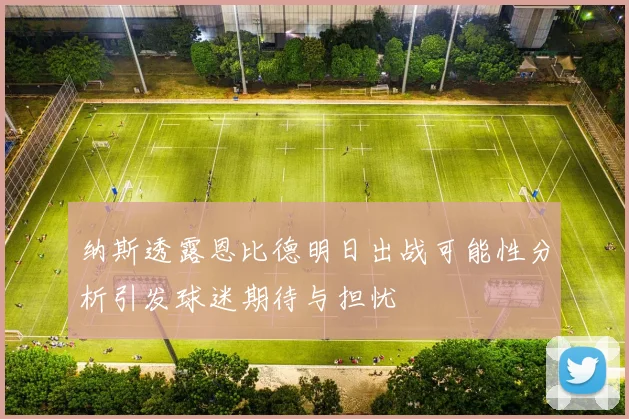 纳斯透露恩比德明日出战可能性分析引发球迷期待与担忧
