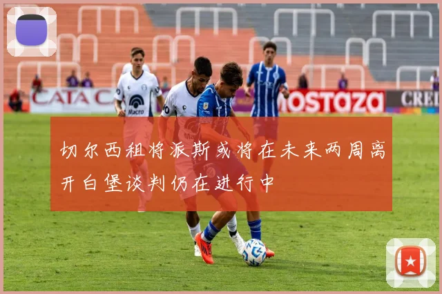 切尔西租将派斯或将在未来两周离开白堡谈判仍在进行中