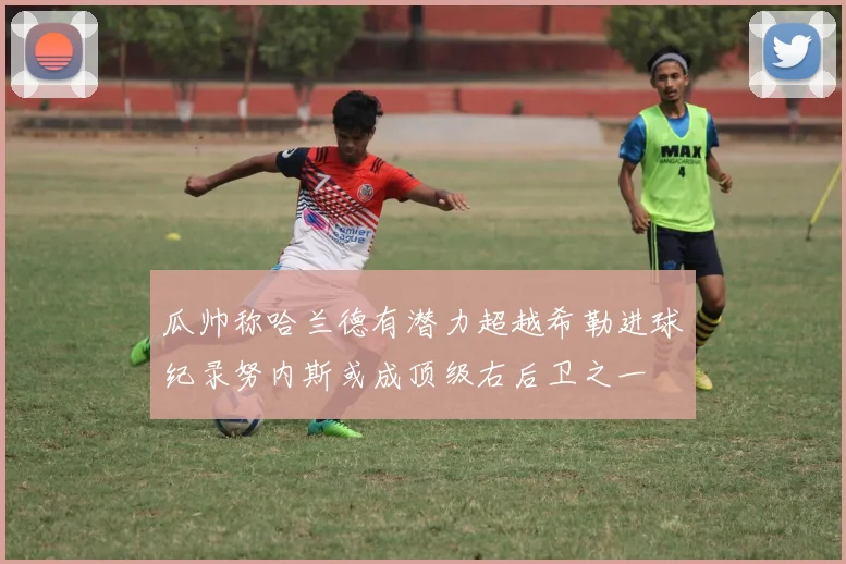 瓜帅称哈兰德有潜力超越希勒进球纪录努内斯或成顶级右后卫之一