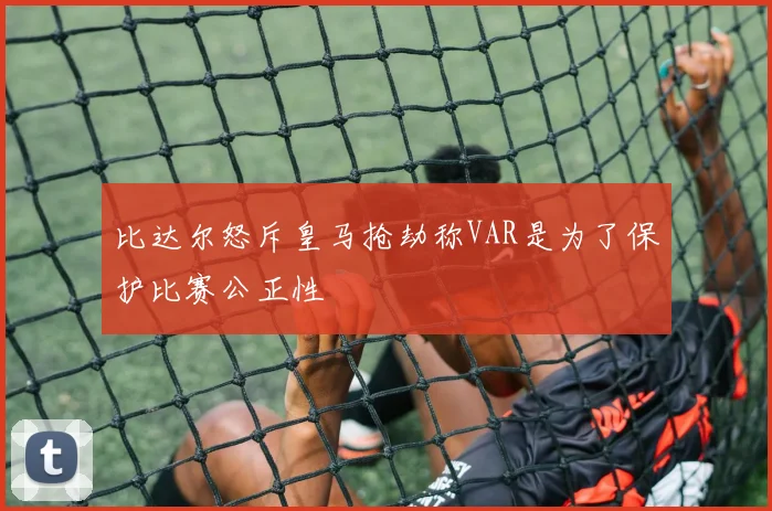 比达尔怒斥皇马抢劫称VAR是为了保护比赛公正性