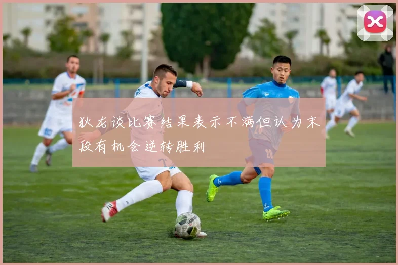狄龙谈比赛结果表示不满但认为末段有机会逆转胜利