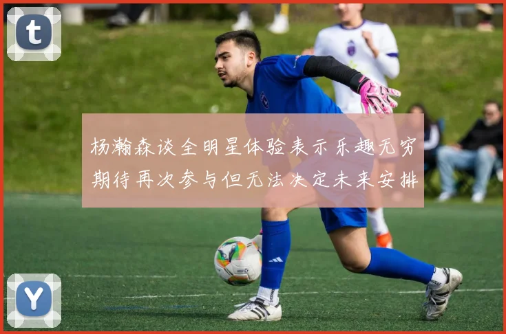 杨瀚森谈全明星体验表示乐趣无穷期待再次参与但无法决定未来安排